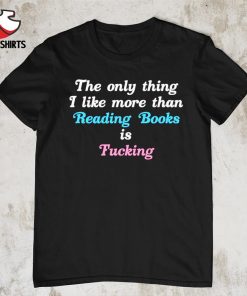 The only thing i like more than reading books is fucking shirt