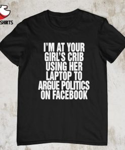 I’m at your girl’s crib using her laptop to argue politics on facebook shirt